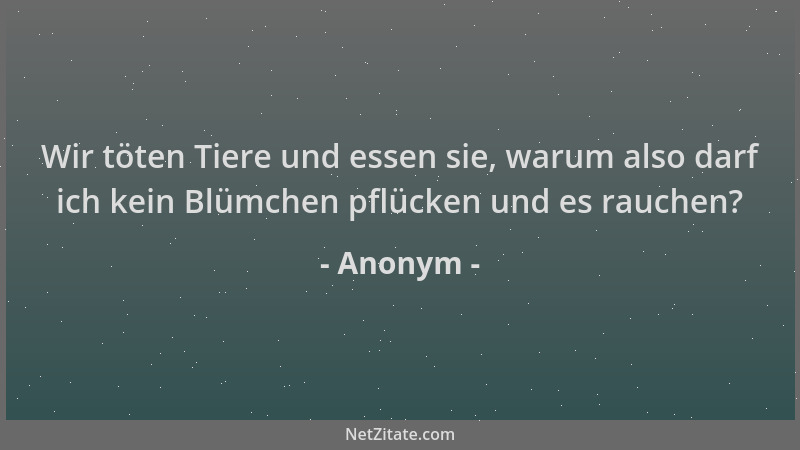 Anonym - Wir töten Tiere und essen sie, warum also darf ich kein Blümchen pflücken und es rauchen?...