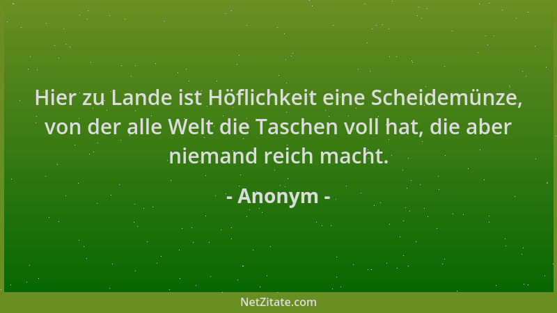 Anonym - Hier zu Lande ist Höflichkeit eine Scheidemünze, von der alle Welt die Taschen voll hat, die aber niemand reich ma...