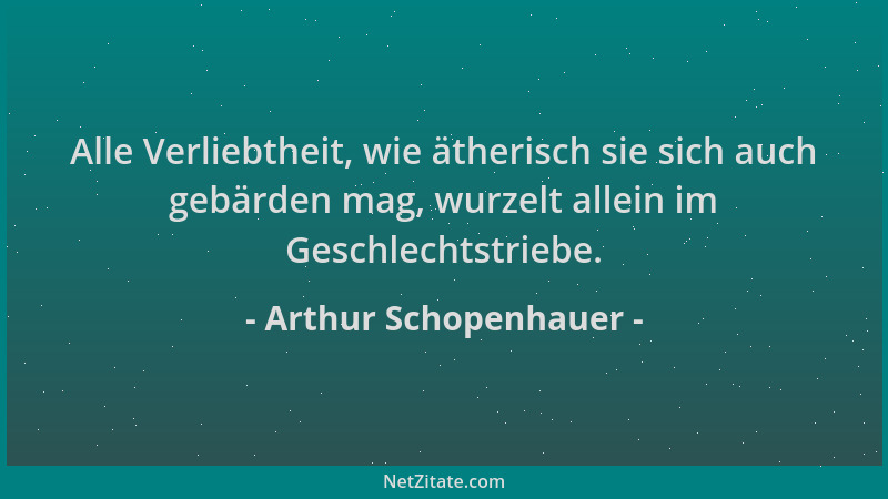 Arthur Schopenhauer - Alle Verliebtheit, wie ätherisch sie sich auch gebärden mag, wurzelt allein im Geschlechtstriebe....