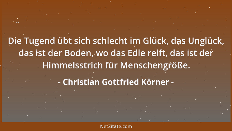 Christian Gottfried Körner - Die Tugend übt sich schlecht im Glück, das Unglück, das ist der Boden, wo das Edle reift, das...