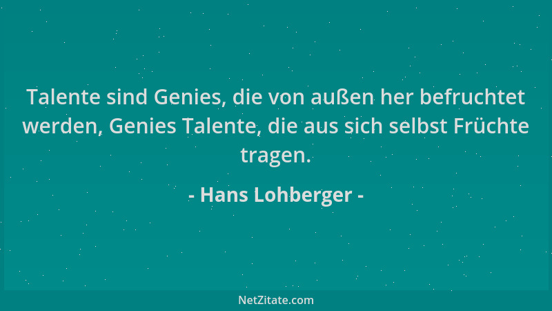 Hans Lohberger - Talente sind Genies, die von außen her befruchtet werden, Genies Talente, die aus sich selbst Früchte trag...