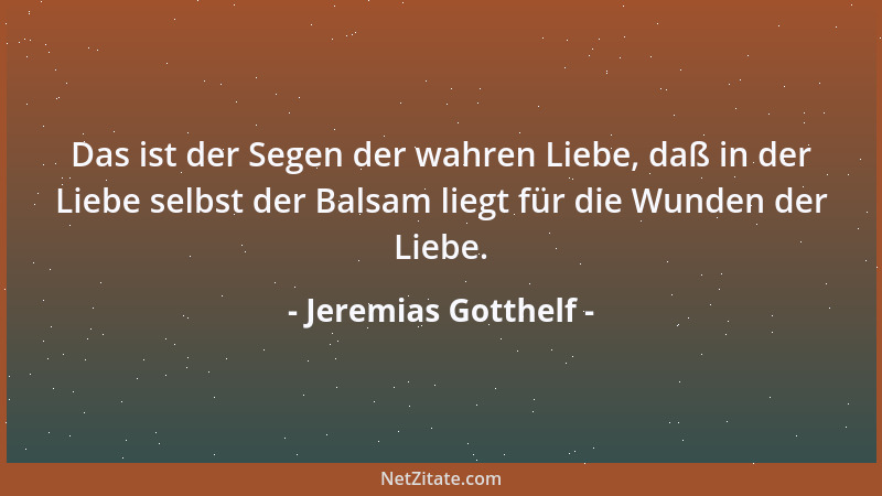 Jeremias Gotthelf - Das ist der Segen der wahren Liebe, daß in der Liebe selbst der Balsam liegt für die Wunden der Liebe....