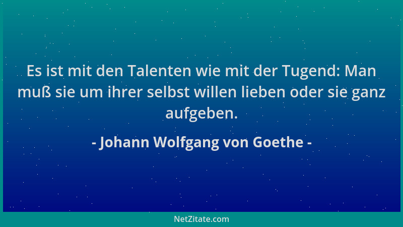 Johann Wolfgang von Goethe - Es ist mit den Talenten wie mit der Tugend: Man muß sie um ihrer selbst willen lieben oder sie...