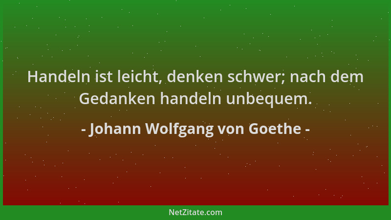 Johann Wolfgang von Goethe - Handeln ist leicht, denken schwer; nach dem Gedanken handeln unbequem....