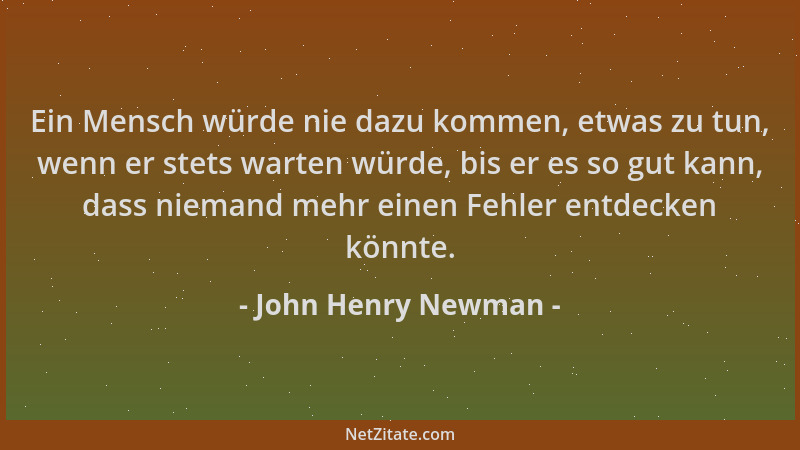 John Henry Newman - Ein Mensch würde nie dazu kommen, etwas zu tun, wenn er stets warten würde, bis er es so gut kann, dass...