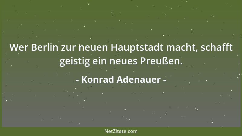 Konrad Adenauer - Wer Berlin zur neuen Hauptstadt macht, schafft geistig ein neues Preußen....