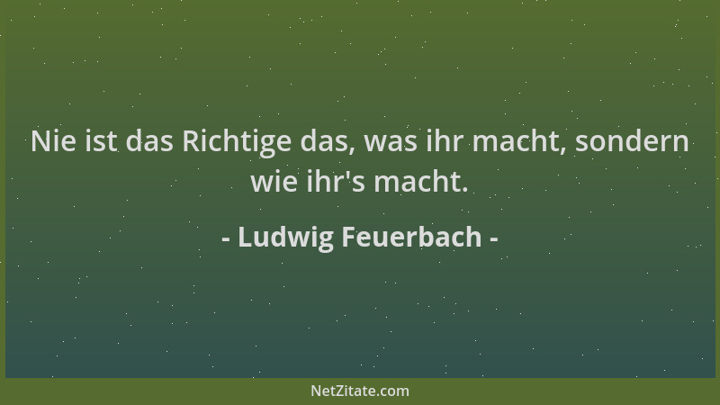 Ludwig Feuerbach - Nie ist das Richtige das, was ihr macht, sondern wie ihr 's macht....