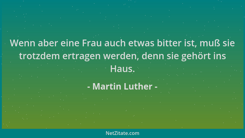 Martin Luther - Wenn aber eine Frau auch etwas bitter ist, muß sie trotzdem ertragen werden, denn sie gehört ins Haus....