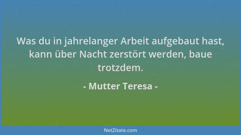 Mutter Teresa - Was du in jahrelanger Arbeit aufgebaut hast, kann über Nacht zerstört werden, baue trotzdem....