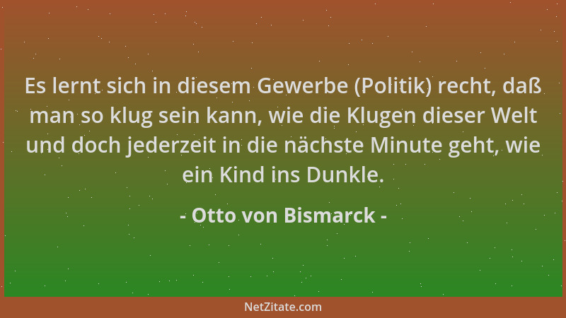 Otto von Bismarck - Es lernt sich in diesem Gewerbe (Politik) recht, daß man so klug sein kann, wie die Klugen dieser Welt...