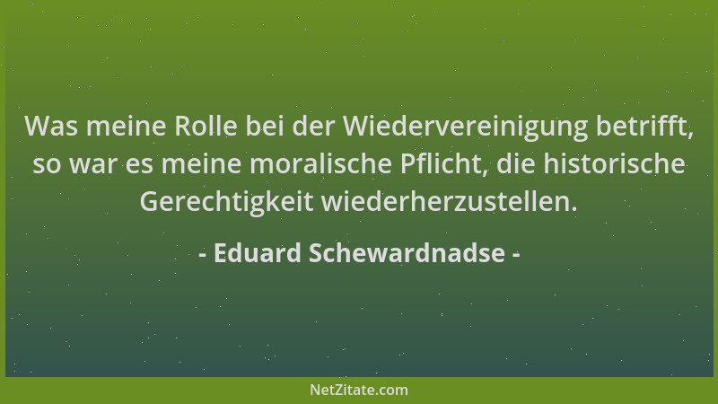 Eduard Schewardnadse - Was meine Rolle bei der Wiedervereinigung betrifft, so war es meine moralische Pflicht, die historis...