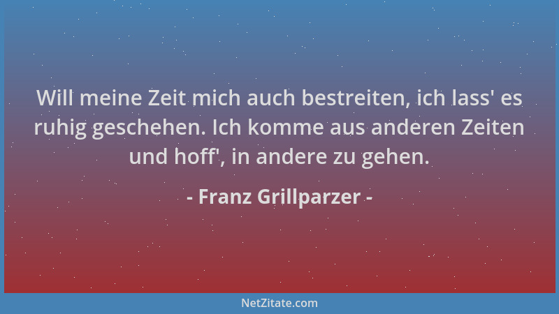 Franz Grillparzer - Will meine Zeit mich auch bestreiten, ich lass ' es ruhig geschehen. Ich komme aus anderen Zeiten und ho...