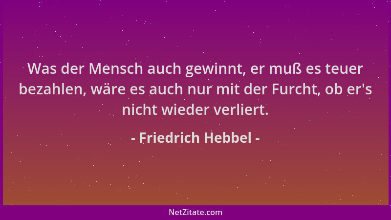 Friedrich Hebbel - Was der Mensch auch gewinnt, er muß es teuer bezahlen, wäre es auch nur mit der Furcht, ob er 's nicht wi...