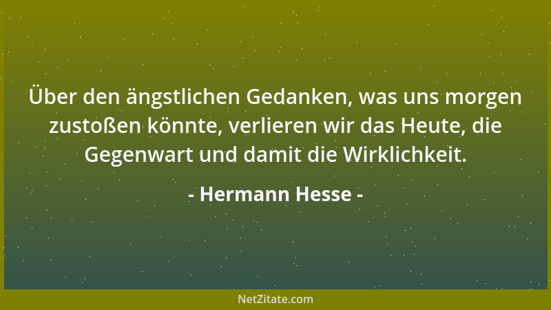 Hermann Hesse - Über den ängstlichen Gedanken, was uns morgen zustoßen könnte, verlieren wir das Heute, die Gegenwart und d...