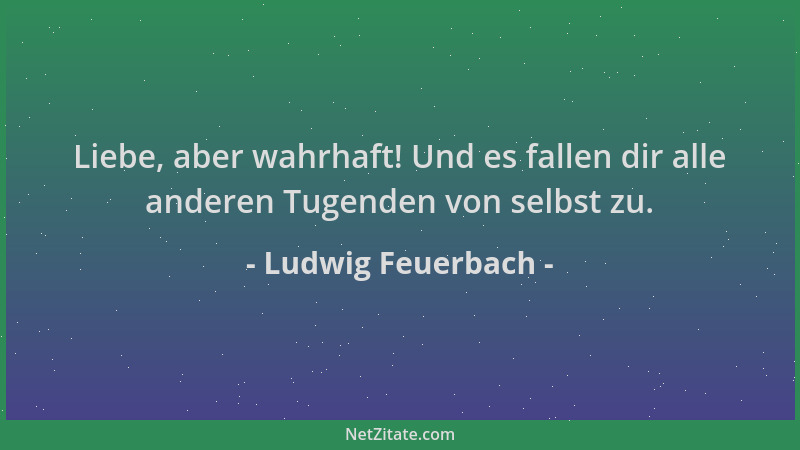 Ludwig Feuerbach - Liebe, aber wahrhaft! Und es fallen dir alle anderen Tugenden von selbst zu....