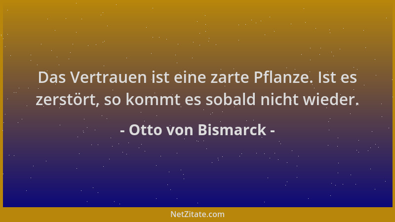 Otto von Bismarck - Das Vertrauen ist eine zarte Pflanze. Ist es zerstört, so kommt es sobald nicht wieder....