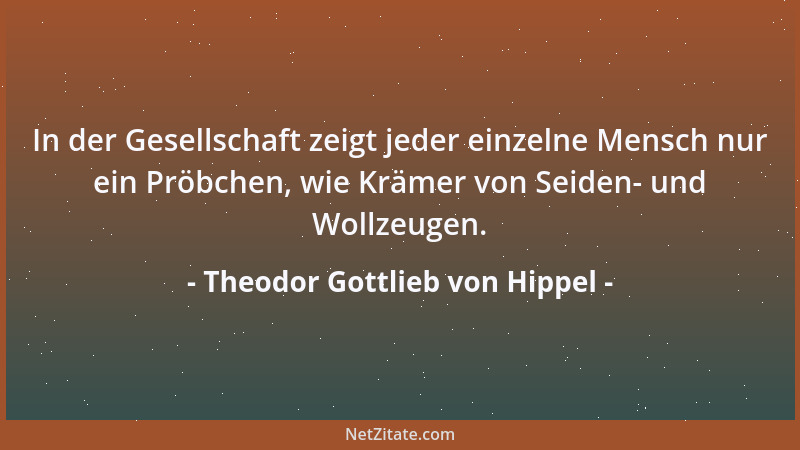 Theodor Gottlieb von Hippel - In der Gesellschaft zeigt jeder einzelne Mensch nur ein Pröbchen, wie Krämer von Seiden- und...