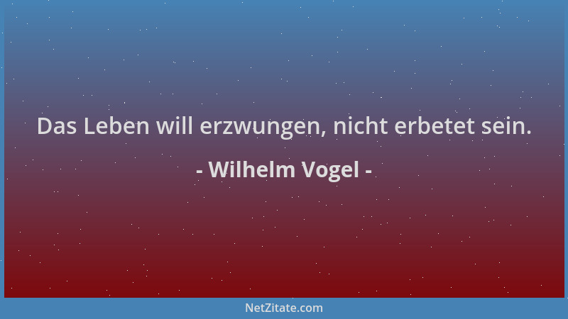 Wilhelm Vogel - Das Leben will erzwungen, nicht erbetet sein....