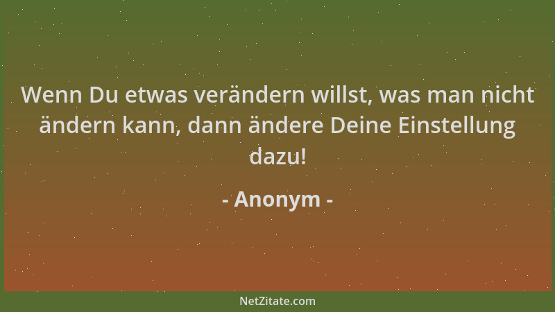 Anonym - Wenn Du etwas verändern willst, was man nicht ändern kann, dann ändere Deine Einstellung dazu!...