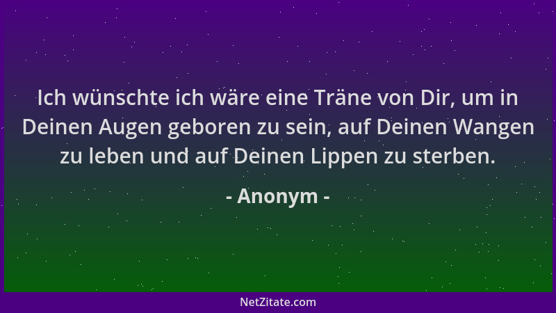 Anonym - Ich wünschte ich wäre eine Träne von Dir, um in Deinen Augen geboren zu sein, auf Deinen Wangen zu leben und auf D...