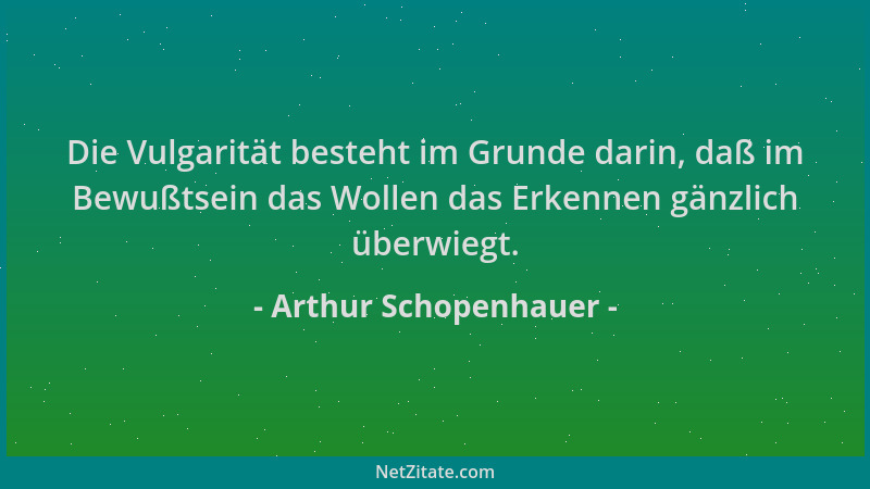 Arthur Schopenhauer - Die Vulgarität besteht im Grunde darin, daß im Bewußtsein das Wollen das Erkennen gänzlich überwiegt....