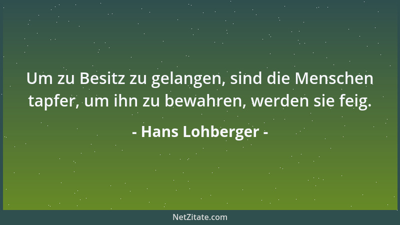 Hans Lohberger - Um zu Besitz zu gelangen, sind die Menschen tapfer, um ihn zu bewahren, werden sie feig....