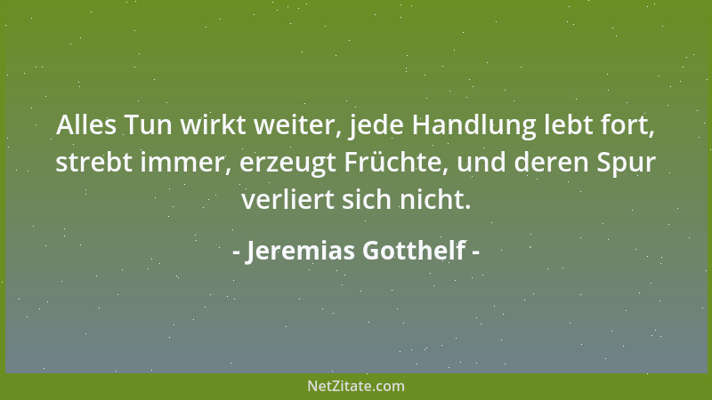 Jeremias Gotthelf - Alles Tun wirkt weiter, jede Handlung lebt fort, strebt immer, erzeugt Früchte, und deren Spur verliert...