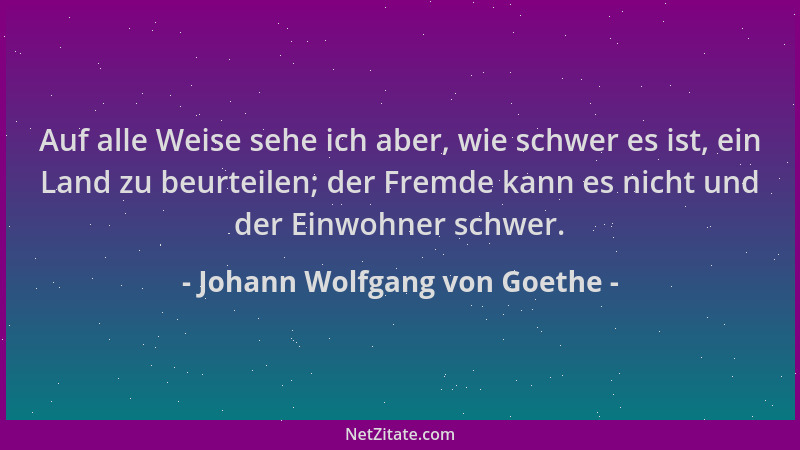 Johann Wolfgang von Goethe - Auf alle Weise sehe ich aber, wie schwer es ist, ein Land zu beurteilen; der Fremde kann es ni...
