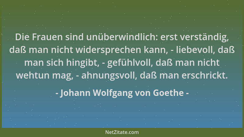 Johann Wolfgang von Goethe - Die Frauen sind unüberwindlich: erst verständig, daß man nicht widersprechen kann, - liebevoll...