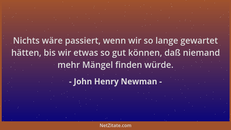 John Henry Newman - Nichts wäre passiert, wenn wir so lange gewartet hätten, bis wir etwas so gut können, daß niemand mehr...