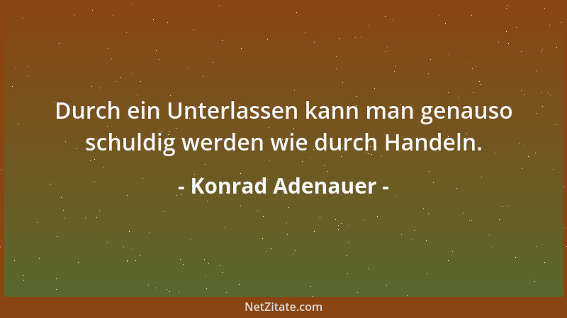Konrad Adenauer - Durch ein Unterlassen kann man genauso schuldig werden wie durch Handeln....