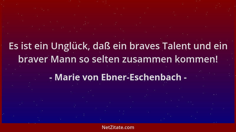 Marie von Ebner-Eschenbach - Es ist ein Unglück, daß ein braves Talent und ein braver Mann so selten zusammen kommen!...