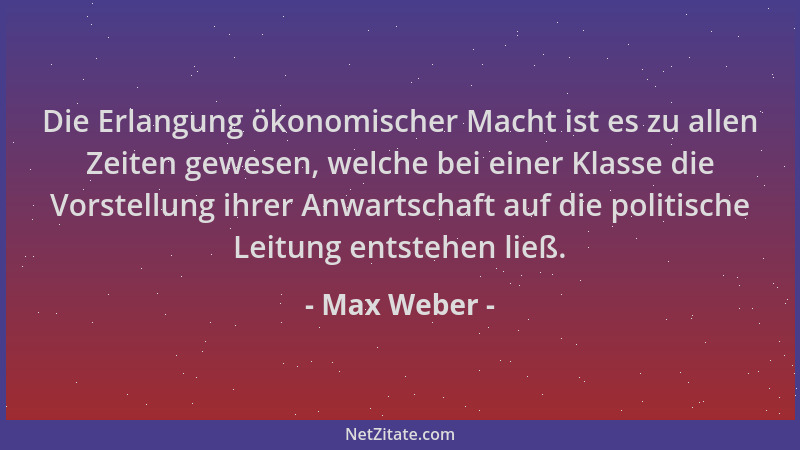 Max Weber - Die Erlangung ökonomischer Macht ist es zu allen Zeiten gewesen, welche bei einer Klasse die Vorstellung ihrer...