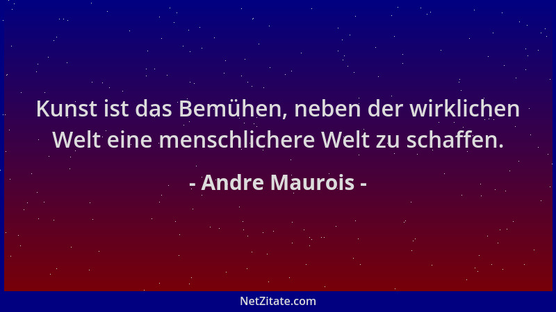 Andre Maurois - Kunst ist das Bemühen, neben der wirklichen Welt eine menschlichere Welt zu schaffen....