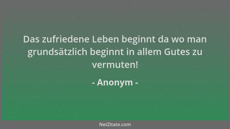 Anonym - Das zufriedene Leben beginnt da wo man grundsätzlich beginnt in allem Gutes zu vermuten!...