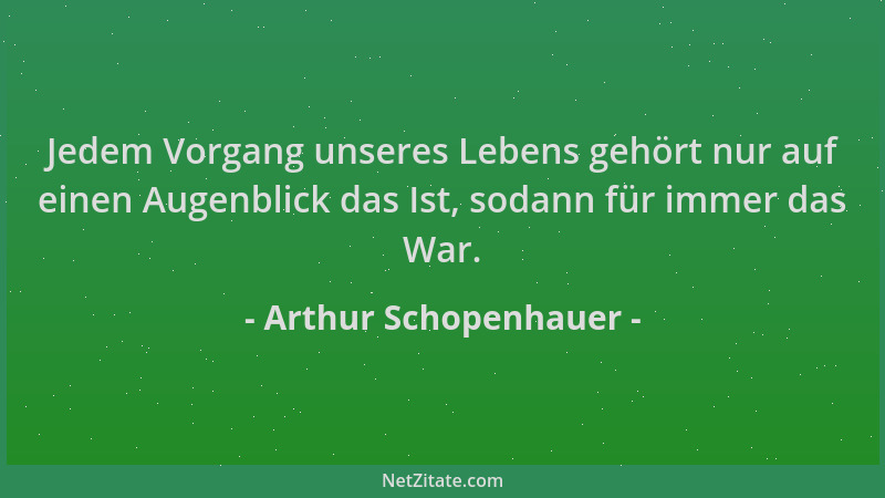 Arthur Schopenhauer - Jedem Vorgang unseres Lebens gehört nur auf einen Augenblick das Ist, sodann für immer das War....