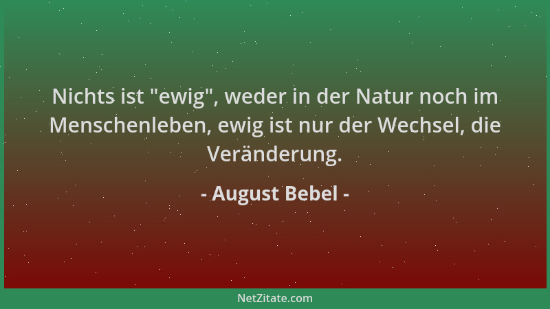 August Bebel - Nichts ist  "ewig ", weder in der Natur noch im Menschenleben, ewig ist nur der Wechsel, die Veränderung....