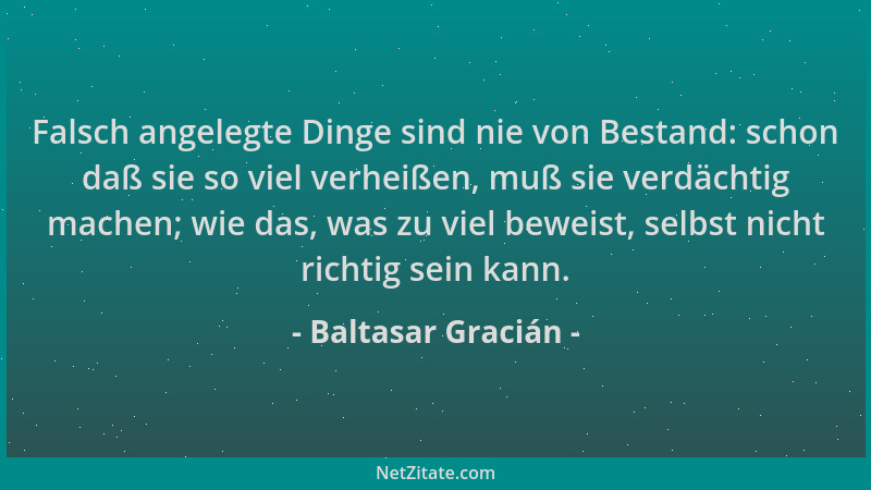 Baltasar Gracián - Falsch angelegte Dinge sind nie von Bestand: schon daß sie so viel verheißen, muß sie verdächtig machen;...