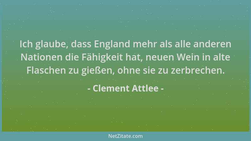 Clement Attlee - Ich glaube, dass England mehr als alle anderen Nationen die Fähigkeit hat, neuen Wein in alte Flaschen zu...