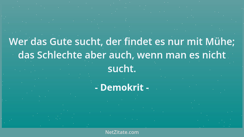 Demokrit - Wer das Gute sucht, der findet es nur mit Mühe; das Schlechte aber auch, wenn man es nicht sucht....