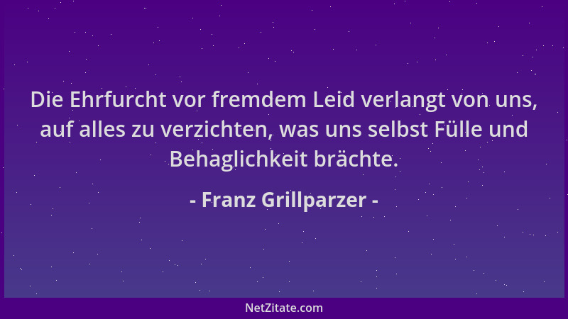 Franz Grillparzer - Die Ehrfurcht vor fremdem Leid verlangt von uns, auf alles zu verzichten, was uns selbst Fülle und Beha...