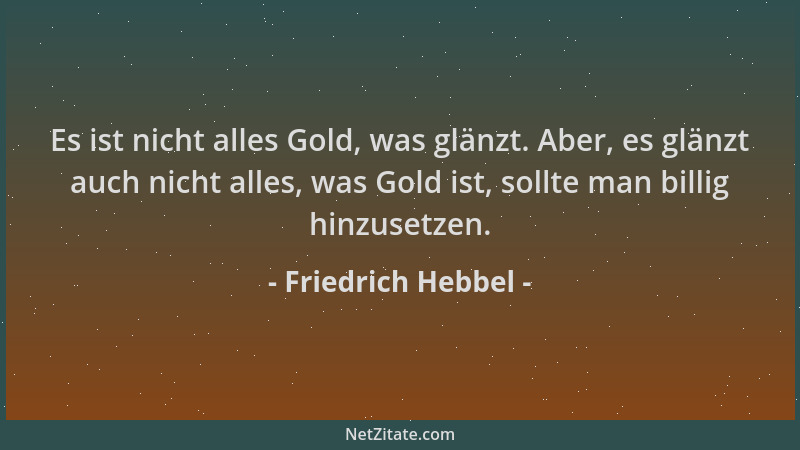 Friedrich Hebbel - Es ist nicht alles Gold, was glänzt. Aber, es glänzt auch nicht alles, was Gold ist, sollte man billig h...