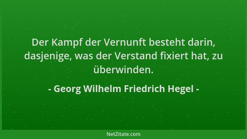 Georg Wilhelm Friedrich Hegel - Der Kampf der Vernunft besteht darin, dasjenige, was der Verstand fixiert hat, zu überwinde...