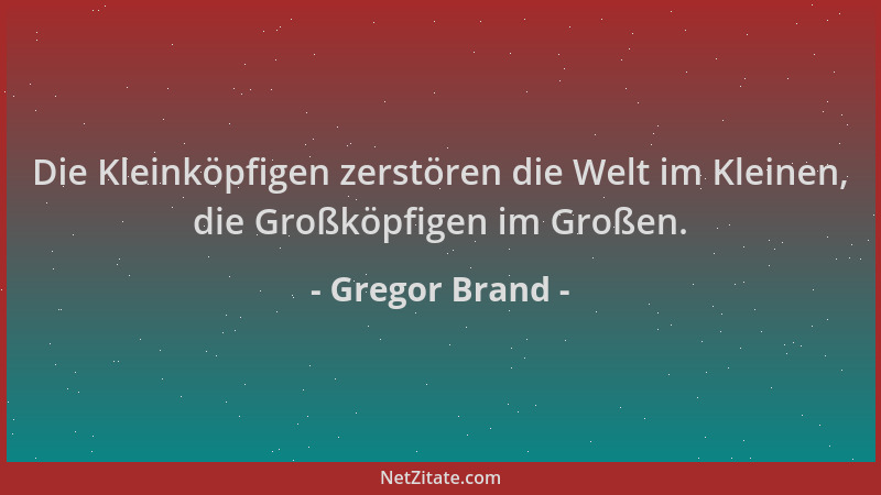 Gregor Brand - Die Kleinköpfigen zerstören die Welt im Kleinen, die Großköpfigen im Großen....