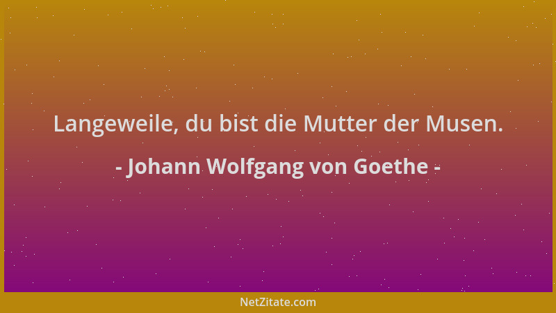 Johann Wolfgang von Goethe - Langeweile, du bist die Mutter der Musen....