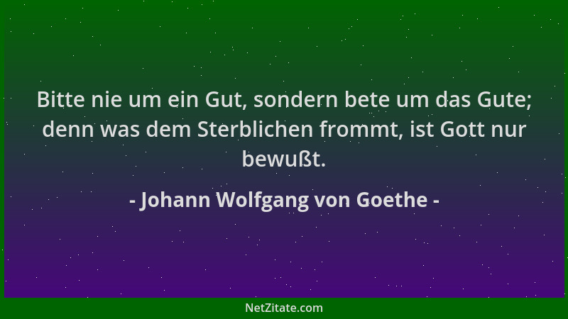 Johann Wolfgang von Goethe - Bitte nie um ein Gut, sondern bete um das Gute; denn was dem Sterblichen frommt, ist Gott nur...