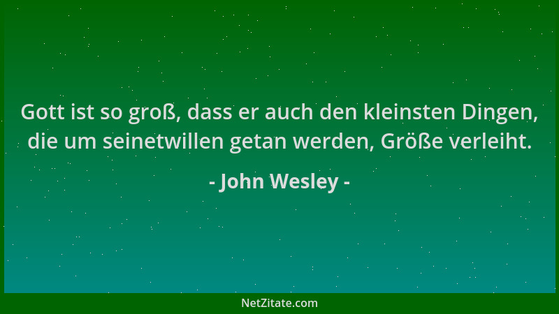 John Wesley - Gott ist so groß, dass er auch den kleinsten Dingen, die um seinetwillen getan werden, Größe verleiht....
