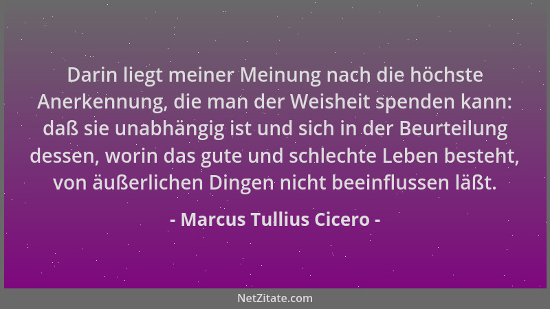 Marcus Tullius Cicero - Darin liegt meiner Meinung nach die höchste Anerkennung, die man der Weisheit spenden kann: daß sie...