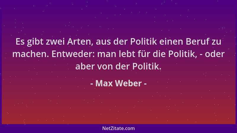 Max Weber - Es gibt zwei Arten, aus der Politik einen Beruf zu machen. Entweder: man lebt für die Politik, - oder aber von...