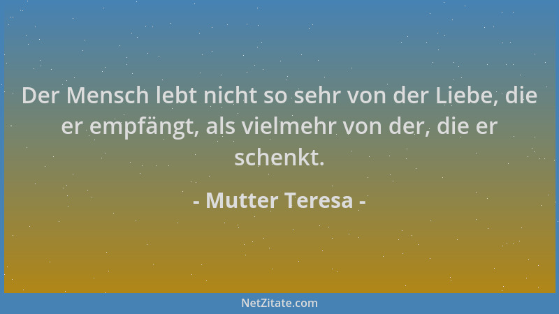 Mutter Teresa - Der Mensch lebt nicht so sehr von der Liebe, die er empfängt, als vielmehr von der, die er schenkt....